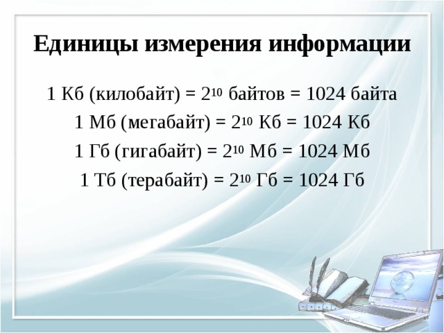 Единицы измерения информации 1 Кб (килобайт) = 2 10 байтов = 1024 байта 1 Мб (мегабайт) = 2 10 Кб = 1024 Кб 1 Гб (гигабайт) = 2 10 Мб = 1024 Мб 1 Тб (терабайт) = 2 10 Гб = 1024 Гб