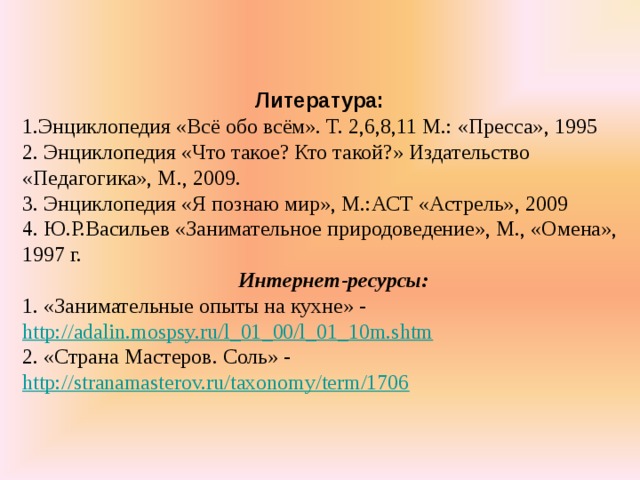   Литература: 1.Энциклопедия «Всё обо всём». Т. 2,6,8,11 М.: «Пресса», 1995 2. Энциклопедия «Что такое? Кто такой?» Издательство «Педагогика», М., 2009. 3. Энциклопедия «Я познаю мир», М.:АСТ «Астрель», 2009 4. Ю.Р.Васильев «Занимательное природоведение», М., «Омена», 1997 г.  Интернет-ресурсы: 1. «Занимательные опыты на кухне» - http://adalin.mospsy.ru/l_01_00/l_01_10m.shtm 2. «Страна Мастеров. Соль» - http://stranamasterov.ru/taxonomy/term/1706  