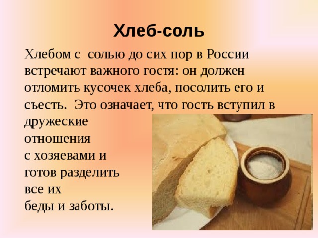 Хлеб-соль Хлебом с  солью до сих пор в России встречают важного гостя: он должен отломить кусочек хлеба, посолить его и съесть.  Это означает, что гость вступил в дружеские отношения с хозяевами и готов разделить все их беды и заботы.