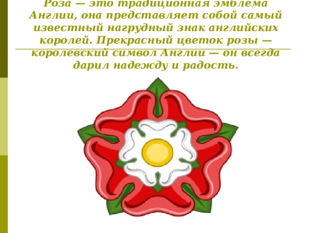 Роза — это традиционная эмблема Англии, она представляет собой самый известный нагрудный знак английских королей. Прекрасный цветок розы — королевский символ Англии — он всегда дарил надежду и радость.