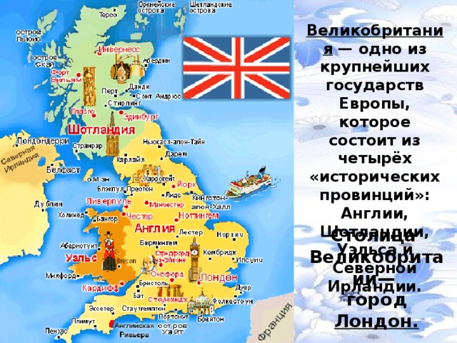 Великобритания  — одно из крупнейших государств Европы, которое состоит из четырёх «исторических провинций»: Англии, Шотландии, Уэльса и Северной Ирландии. Столица  Великобритаии— город Лондон.