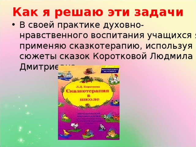 Как я решаю эти задачи В своей практике духовно- нравственного воспитания учащихся я применяю сказкотерапию, используя сюжеты сказок Коротковой Людмила Дмитриевна