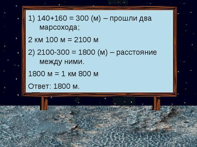 1) 140+160 = 300 (м) – прошли два марсохода; 2 км 100 м = 2100 м 2) 2100-300 = 1800 (м) – расстояние между ними. 1800 м = 1 км 800 м Ответ: 1800 м.