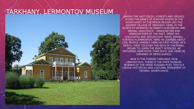 Tarkhany, Lermontov Museum Among the vast fields, forests and groves, along the banks of winding rivers in the north-west of the Penza region lies the ancient village of Tarkhany. Here, in the estate of Arsenyev Elizabeth Alekseevny and Mikhail Vasilyevich - grandfather and grandmother of the poet, spent his childhood and adolescent years, Mikhail Yuryevich Lermontov. Here he learned about life, people, himself. Here he first picked up a pencil, first touched the keys of the piano, began to learn the exact sciences. He returned here more than once, and here he dreamed of being buried. Now in the former Tarkhans, now Lermontovo, there is the State Museum-Reserve of the great Russian poet. This is a unique historical and cultural monument of federal significance.
