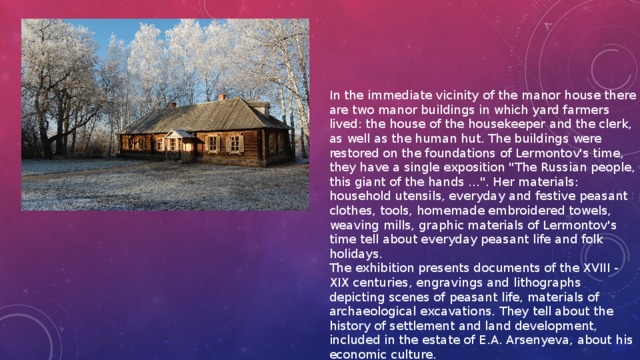 In the immediate vicinity of the manor house there are two manor buildings in which yard farmers lived: the house of the housekeeper and the clerk, as well as the human hut. The buildings were restored on the foundations of Lermontov's time, they have a single exposition 