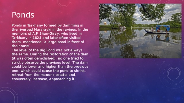 Ponds Ponds in Tarkhany formed by damming in the riverbed Mararayki in the ravines. In the memoirs of A.P. Shan-Giray, who lived in Tarkhany in 1825 and later often visited them, mentioned “a large pond in front of the house”. The level of the Big Pond was not always the same. During the restoration of the dam (it was often demolished), no one tried to strictly observe the previous level. The dam could be lower and higher than the previous one, which could cause the pond to shrink, retreat from the manor’s estate, and, conversely, increase, approaching it.