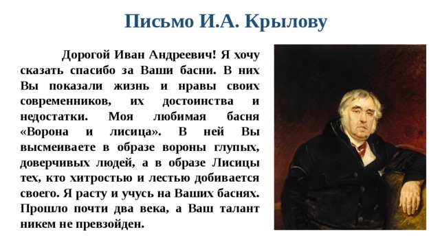 Письмо И.А. Крылову     Дорогой Иван Андреевич! Я хочу сказать спасибо за Ваши басни. В них Вы показали жизнь и нравы своих современников, их достоинства и недостатки. Моя любимая басня «Ворона и лисица». В ней Вы высмеиваете в образе вороны глупых, доверчивых людей, а в образе Лисицы тех, кто хитростью и лестью добивается своего. Я расту и учусь на Ваших баснях. Прошло почти два века, а Ваш талант никем не превзойден.