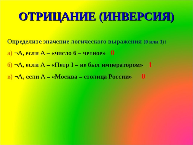 ОТРИЦАНИЕ (ИНВЕРСИЯ) Определите значение логического выражения (0 или 1) : а) ¬А, если А – «число 6 – четное» б) ¬А, если А – «Петр I – не был императором» в) ¬А, если А – «Москва – столица России» 0 1 0