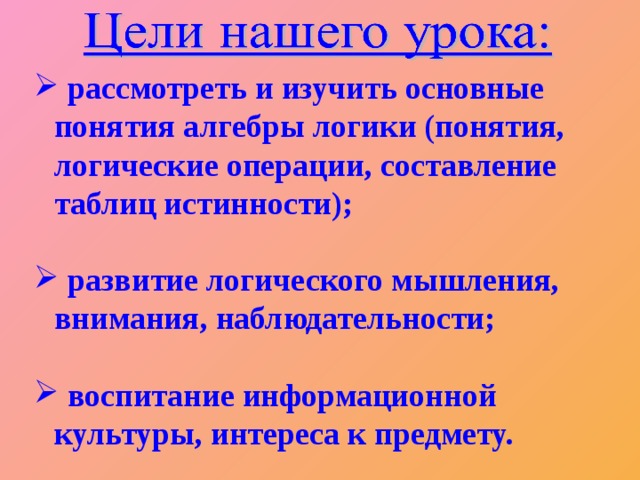 рассмотреть и изучить основные понятия алгебры логики (понятия, логические операции, составление таблиц истинности);   развитие логического мышления, внимания, наблюдательности;   воспитание информационной культуры, интереса к предмету.