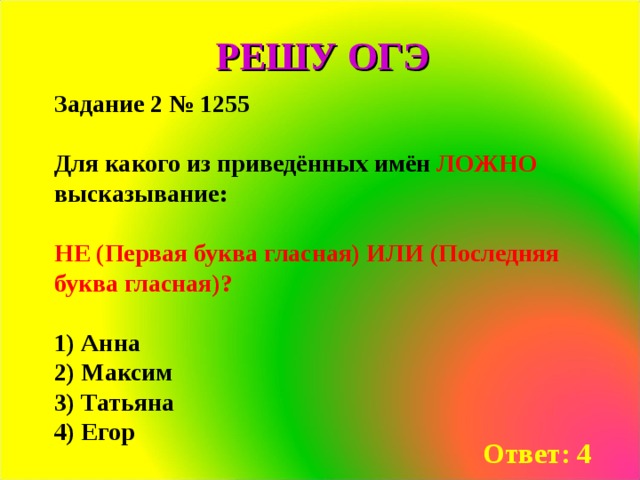 РЕШУ ОГЭ Задание 2 № 1255  Для какого из приведённых имён ЛОЖНО высказывание:  НЕ (Первая буква гласная) ИЛИ (Последняя буква гласная)?  1) Анна 2) Мак­сим 3) Та­тья­на 4) Егор Ответ: 4