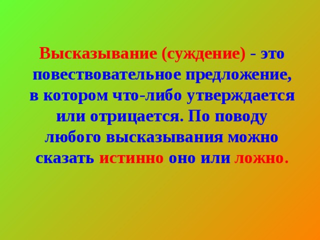 Высказывание (суждение) - это повествовательное предложение, в котором что-либо утверждается или отрицается. По поводу любого высказывания можно сказать истинно оно или ложно.