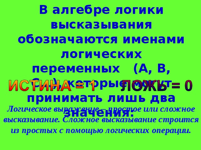 В алгебре логики высказывания обозначаются именами логических переменных (А, B, C…), которые могут принимать лишь два значения: Логическое выражение – простое или сложное высказывание. Сложное высказывание строится из простых с помощью логических операции.