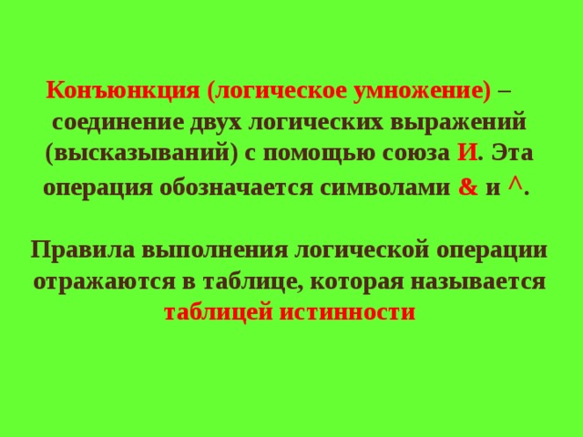 Конъюнкция (логическое умножение) – соединение двух логических выражений (высказываний) с помощью союза И . Эта операция обозначается символами & и ^ .   Правила выполнения логической операции отражаются в таблице, которая называется таблицей истинности