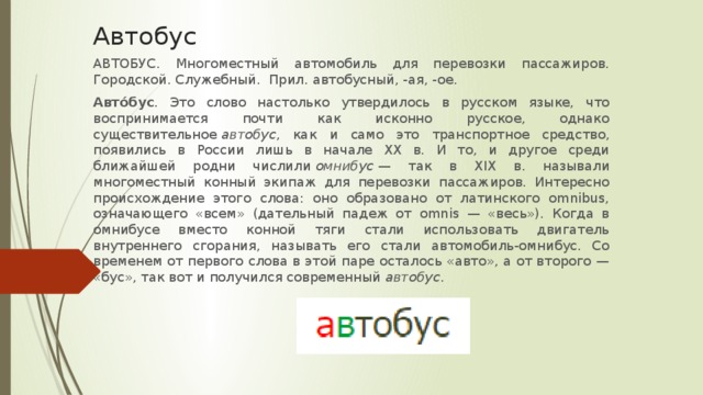 Автобус АВТОБУС. Многоместный автомобиль для перевозки пассажиров. Городской. Служебный. Прил. автобусный, -ая, -ое. Авто́бус . Это слово настолько утвердилось в русском языке, что воспринимается почти как исконно русское, однако существительное  автобус , как и само это транспортное средство, появились в России лишь в начале XX в. И то, и другое среди ближайшей родни числили  омнибус  — так в XIX в. называли многоместный конный экипаж для перевозки пассажиров. Интересно происхождение этого слова: оно образовано от латинского omnibus, означающего «всем» (дательный падеж от omnis — «весь»). Когда в омнибусе вместо конной тяги стали использовать двигатель внутреннего сгорания, называть его стали автомобиль-омнибус. Со временем от первого слова в этой паре осталось «авто», а от второго — «бус», так вот и получился современный  автобус .