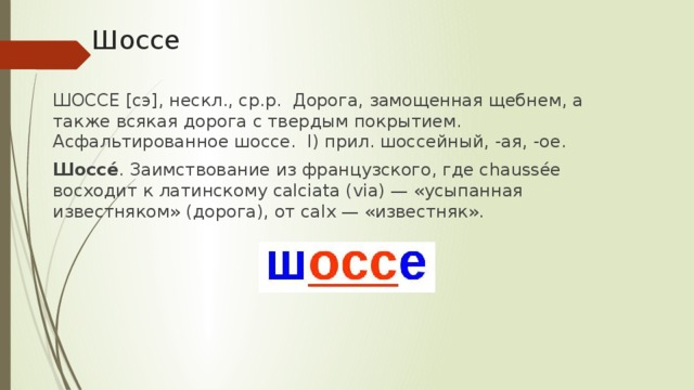 Шоссе ШОССЕ [сэ], нескл., ср.р. Дорога, замощенная щебнем, а также всякая дорога с твердым покрытием. Асфальтированное шоссе. I) прил. шоссейный, -ая, -ое. Шоссе́ . Заимствование из французского, где chaussée восходит к латинскому calciata (via) — «усыпанная известняком» (дорога), от calx — «известняк».