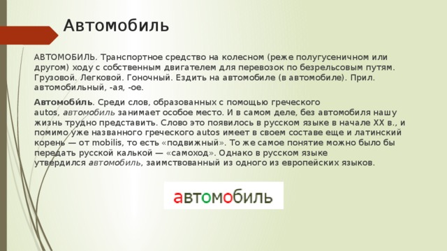 Автомобиль АВТОМОБИЛЬ. Транспортное средство на колесном (реже полугусеничном или другом) ходу с собственным двигателем для перевозок по безрельсовым путям. Грузовой. Легковой. Гоночный. Ездить на автомобиле (в автомобиле). Прил. автомобильный, -ая, -ое. Автомоби́ль . Среди слов, образованных с помощью греческого autos,  автомобиль  занимает особое место. И в самом деле, без автомобиля нашу жизнь трудно представить. Слово это появилось в русском языке в начале XX в., и помимо уже названного греческого autos имеет в своем составе еще и латинский корень — от mobilis, то есть «подвижный». То же самое понятие можно было бы передать русской калькой — «самоход». Однако в русском языке утвердился  автомобиль , заимствованный из одного из европейских языков.