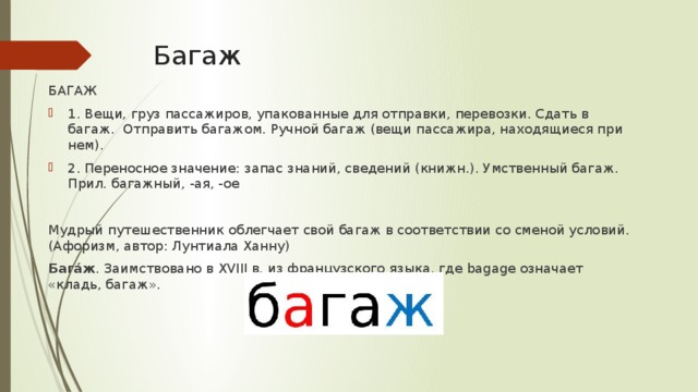 Багаж БАГАЖ 1. Вещи, груз пассажиров, упакованные для отправки, перевозки. Сдать в багаж. Отправить багажом. Ручной багаж (вещи пассажира, находящиеся при нем). 2. Переносное значение: запас знаний, сведений (книжн.). Умственный багаж. Прил. багажный, -ая, -ое Myдpый пyтeшecтвeнник oблeгчaeт cвoй бaгaж в cooтвeтcтвии co cмeнoй ycлoвий. (Aфopизм, aвтop: Лyнтиaлa Xaннy) Бага́ж . Заимствовано в XVIII в. из французского языка, где bagage означает «кладь, багаж».