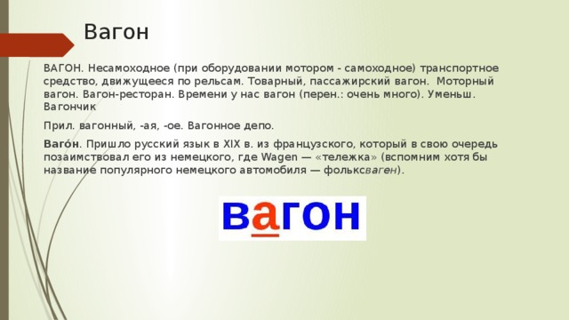 Вагон ВАГОН. Несамоходное (при оборудовании мотором - самоходное) транспортное средство, движущееся по рельсам. Товарный, пассажирский вагон. Моторный вагон. Вагон-ресторан. Времени у нас вагон (перен.: очень много). Уменьш. Вагончик Прил. вагонный, -ая, -ое. Вагонное депо. Ваго́н . Пришло русский язык в XIX в. из французского, который в свою очередь позаимствовал его из немецкого, где Wagen — «тележка» (вспомним хотя бы название популярного немецкого автомобиля — фолькс ваген ).