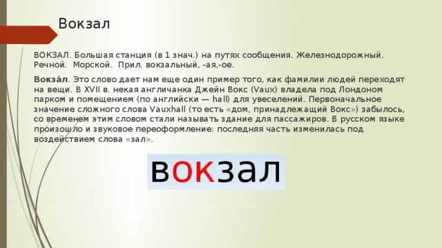 Вокзал ВОКЗАЛ. Большая станция (в 1 знач.) на путях сообщения. Железнодорожный. Речной. Морской. Прил. вокзальный, -ая,-ое. Вокза́л . Это слово дает нам еще один пример того, как фамилии людей переходят на вещи. В XVII в. некая англичанка Джейн Вокс (Vaux) владела под Лондоном парком и помещением (по английски — hall) для увеселений. Первоначальное значение сложного слова Vauxhall (то есть «дом, принадлежащий Вокс») забылось, со временем этим словом стали называть здание для пассажиров. В русском языке произошло и звуковое переоформление: последняя часть изменилась под воздействием слова «зал».