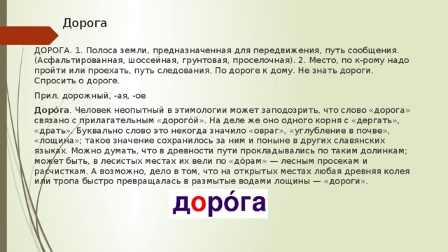 Дорога ДОРОГА. 1. Полоса земли, предназначенная для передвижения, путь сообщения. (Асфальтированная, шоссейная, грунтовая, проселочная). 2. Место, по к-рому надо пройти или проехать, путь следования. По дороге к дому. Не знать дороги. Спросить о дороге. Прил. дорожный, -ая, -ое  Доро́га . Человек неопытный в этимологии может заподозрить, что слово «дорога» связано с прилагательным «дорого́й». На деле же оно одного корня с «дергать», «драть». Буквально слово это некогда значило «овраг», «углубление в почве», «лощина»; такое значение сохранилось за ним и поныне в других славянских языках. Можно думать, что в древности пути прокладывались по таким долинкам; может быть, в лесистых местах их вели по «до́рам» — лесным просекам и расчисткам. А возможно, дело в том, что на открытых местах любая древняя колея или тропа быстро превращалась в размытые водами лощины — «дороги».