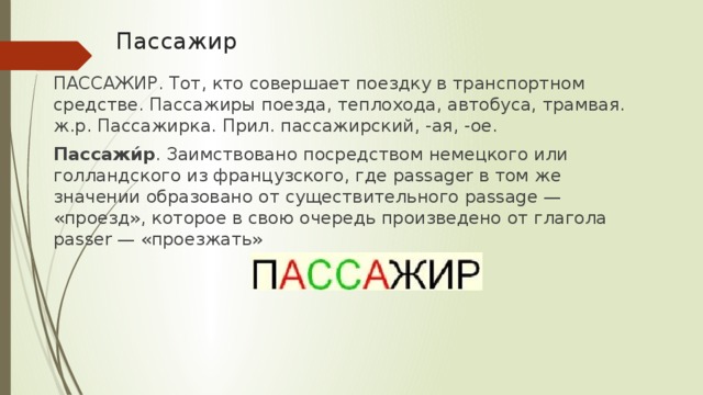 Пассажир ПАССАЖИР. Тот, кто совершает поездку в транспортном средстве. Пассажиры поезда, теплохода, автобуса, трамвая. ж.р. Пассажирка. Прил. пассажирский, -ая, -ое. Пассажи́р . Заимствовано посредством немецкого или голландского из французского, где passager в том же значении образовано от существительного passage — «проезд», которое в свою очередь произведено от глагола passer — «проезжать»