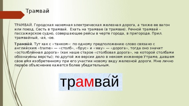 Трамвай ТРАМВАЙ. Городская наземная электрическая железная дорога, а также ее вагон или поезд. Сесть в трамвай. Ехать на трамвае (в трамвае). Речной трамвай - пассажирское судно, совершающее рейсы в черте города, в пригороде. Прил. трамвайный, -ая, -ое. Трамва́й . Тут как с «танком»: по одному предположению слово связано с английским «trame» — «столб», «брус» и «way» — «дорога», тогда оно значит «остолблённая дорога» (как наше старое «столбовая дорога», на которой столбами обозначены версты); по другой же версии дело в некоем инженере Утраме, давшем свое имя изобретенному при его участии новому виду железной дороги. Мне лично первое объяснение кажется более убедительным.