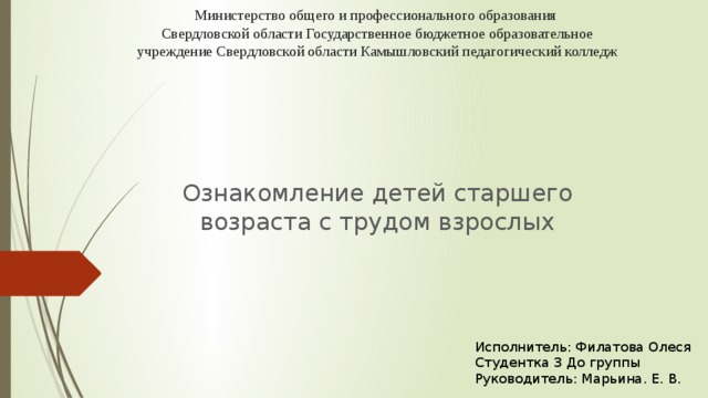 Министерство общего и профессионального образования  Свердловской области Государственное бюджетное образовательное учреждение Свердловской области Камышловский педагогический колледж   Ознакомление детей старшего возраста с трудом взрослых Исполнитель: Филатова Олеся Студентка 3 До группы Руководитель: Марьина. Е. В.