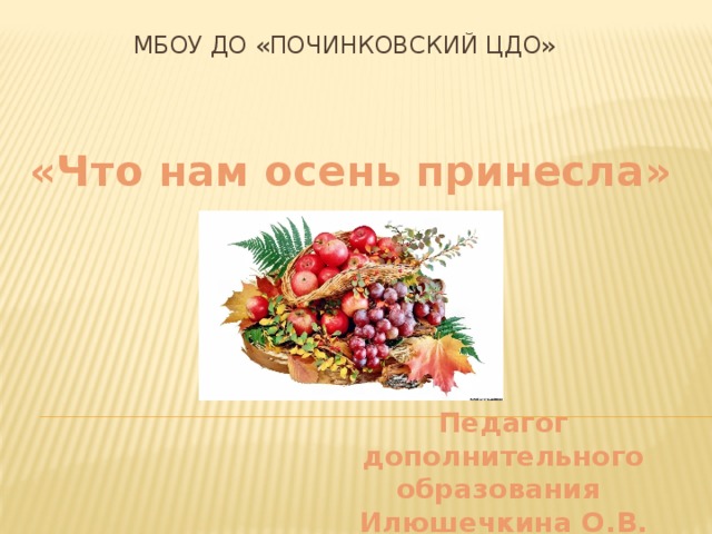 МБОУ ДО «Починковский ЦДО» «Что нам осень принесла» Педагог дополнительного образования Илюшечкина О.В.