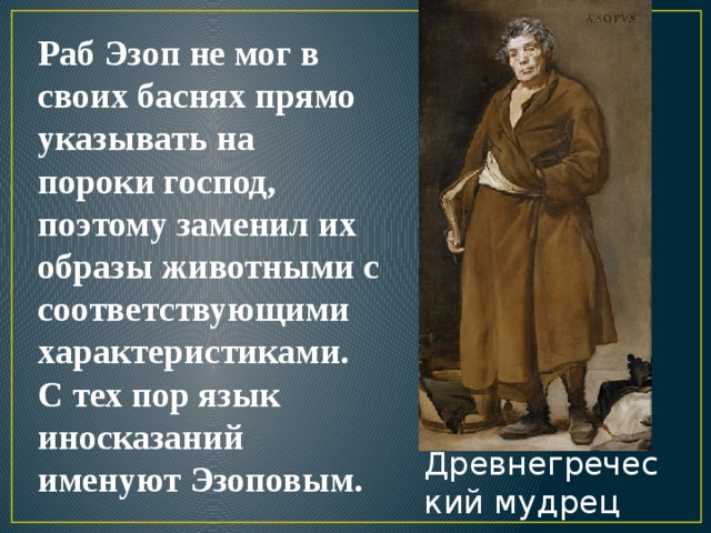 Раб Эзоп не мог в своих баснях прямо указывать на пороки господ, поэтому заменил их образы животными с соответствующими характеристиками. С тех пор язык иносказаний именуют Эзоповым. Древнегреческий мудрец