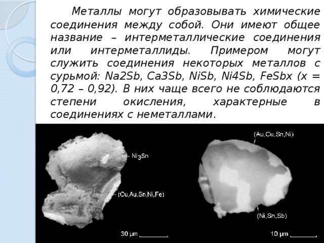 Металлы могут образовывать химические соединения между собой. Они имеют общее название – интерметаллические соединения или интерметаллиды. Примером могут служить соединения некоторых металлов с сурьмой: Na2Sb, Ca3Sb, NiSb, Ni4Sb, FeSbx (х = 0,72 – 0,92). В них чаще всего не соблюдаются степени окисления, характерные в соединениях с неметаллами .