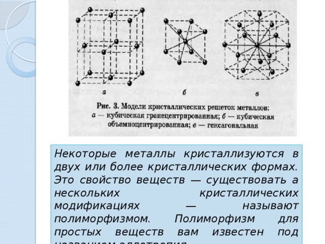 Некоторые металлы кристаллизуются в двух или более кристаллических формах. Это свойство веществ — существовать а нескольких кристаллических модификациях — называют полиморфизмом. Полиморфизм для простых веществ вам известен под названием аллотропия.