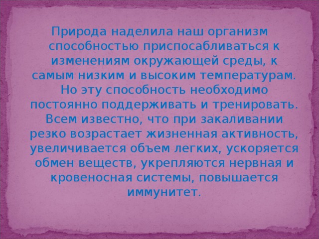 Природа наделила наш организм способностью приспосабливаться к изменениям окружающей среды, к самым низким и высоким температурам. Но эту способность необходимо постоянно поддерживать и тренировать. Всем известно, что при закаливании резко возрастает жизненная активность, увеличивается объем легких, ускоряется обмен веществ, укрепляются нервная и кровеносная системы, повышается иммунитет.