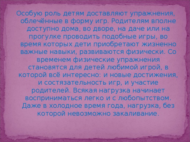 Особую роль детям доставляют упражнения, облечённые в форму игр. Родителям вполне доступно дома, во дворе, на даче или на прогулке проводить подобные игры, во время которых дети приобретают жизненно важные навыки, развиваются физически. Со временем физические упражнения становятся для детей любимой игрой, в которой всё интересно: и новые достижения, и состязательность игр, и участие родителей. Всякая нагрузка начинает восприниматься легко и с любопытством. Даже в холодное время года, нагрузка, без которой невозможно закаливание.