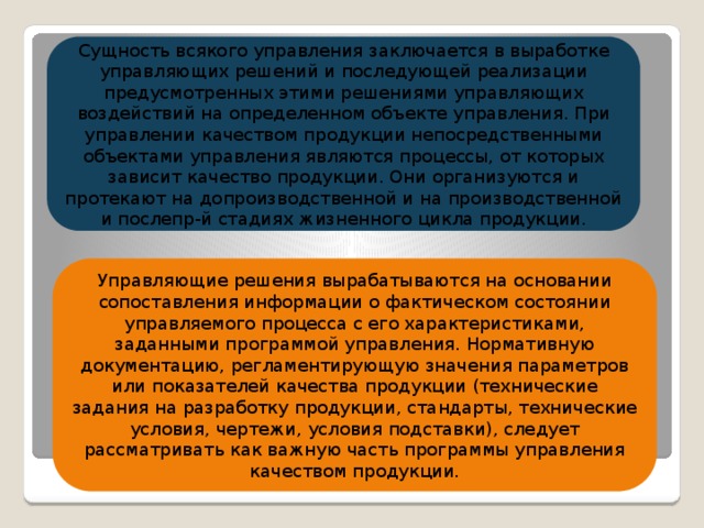 Сущность всякого управления заключается в выработке управляющих решений и последующей реализации предусмотренных этими решениями управляющих воздействий на определенном объекте управления. При управлении качеством продукции непосредственными объектами управления являются процессы, от которых зависит качество продукции. Они организуются и протекают на допроизводственной и на производственной и послепр-й стадиях жизненного цикла продукции. Управляющие решения вырабатываются на основании сопоставления информации о фактическом состоянии управляемого процесса с его характеристиками, заданными программой управления. Нормативную документацию, регламентирующую значения параметров или показателей качества продукции (технические задания на разработку продукции, стандарты, технические условия, чертежи, условия подставки), следует рассматривать как важную часть программы управления качеством продукции.