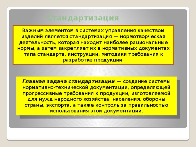 Стандартизация продукции Важным элементом в системах управления качеством изделий является стандартизация — нормотворческая деятельность, которая находит наиболее рациональные нормы, а затем закрепляет их в нормативных документах типа стандарта, инструкции, методики требования к разработке продукции . Главная задача стандартизации — создание системы нормативно-технической документации, определяющей прогрессивные требования к продукции, изготовляемой для нужд народного хозяйства, населения, обороны страны, экспорта, а также контроль за правильностью использования этой документации.