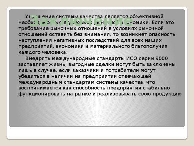 Заключение  Улучшение системы качества является объективной необходимостью в условиях рыночной экономики. Если это требование рыночных отношений в условиях рыночной отношений оставить без внимания, то возникнет опасность наступления негативных последствий для всех наших предприятий, экономики и материального благополучия каждого человека.  Внедрять международные стандарты ИСО серии 9000 заставляет жизнь, выгодные сделки могут быть заключены лишь в случае, если заказчики и потребители могут убедиться в наличии на предприятии отвечающей международным стандартам системы качества, что воспринимается как способность предприятия стабильно функционировать на рынке и реализовывать свою продукцию