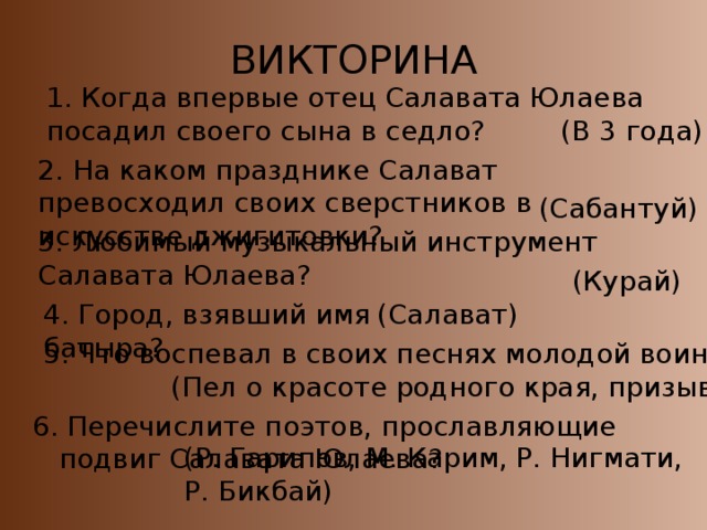 ВИКТОРИНА 1. Когда впервые отец Салавата Юлаева посадил своего сына в седло? (В 3 года) 2. На каком празднике Салават превосходил своих сверстников в искусстве джигитовки? (Сабантуй) 3. Любимый музыкальный инструмент Салавата Юлаева? (Курай) 4. Город, взявший имя батыра? (Салават) 5. Что воспевал в своих песнях молодой воин? (Пел о красоте родного края, призывал к свободе) 6. Перечислите поэтов, прославляющие подвиг Салавата Юлаева? (Р. Гарипов, М. Карим, Р. Нигмати, Р. Бикбай)