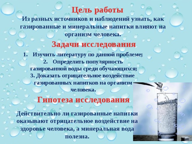 Цель работы Из разных источников и наблюдений узнать, как газированные и минеральные напитки влияют на организм человека.     Задачи исследования Изучить литературу по данной проблеме; Определить популярность  газированной воды среди обучающихся; 3. Доказать отрицательное воздействие газированных напитков на организм человека. Гипотеза исследования Действительно ли газированные напитки оказывают отрицательное воздействие на здоровье человека, а минеральная вода полезна.