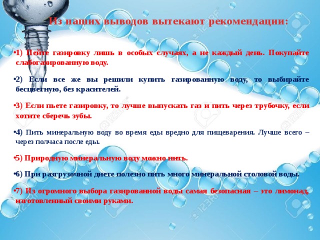 Из наших выводов вытекают рекомендации:  1) Пейте газировку лишь в особых случаях, а не каждый день. Покупайте слабогазированную воду.  2) Если все же вы решили купить газированную воду, то выбирайте бесцветную, без красителей.  3) Если пьете газировку, то лучше выпускать газ и пить через трубочку, если хотите сберечь зубы.  4) Пить минеральную воду во время еды вредно для пищеварения. Лучше всего – через полчаса после еды.  5) Природную минеральную воду можно пить.  6) При разгрузочной диете полезно пить много минеральной столовой воды.   7) Из огромного выбора газированной воды самая безопасная – это лимонад, изготовленный своими руками.