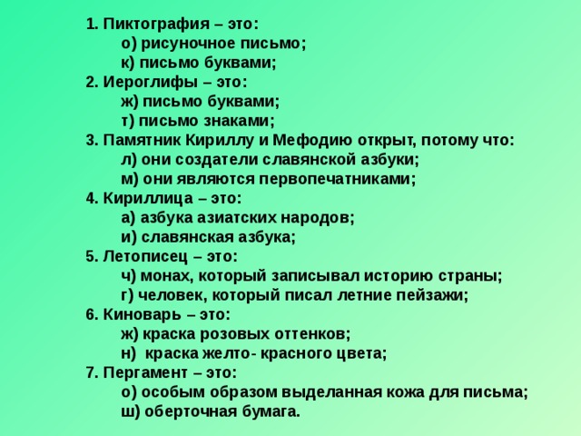 1. Пиктография – это:  о) рисуночное письмо;  к) письмо буквами; 2. Иероглифы – это:  ж) письмо буквами;  т) письмо знаками; 3. Памятник Кириллу и Мефодию открыт, потому что:  л) они создатели славянской азбуки;  м) они являются первопечатниками; 4. Кириллица – это:  а) азбука азиатских народов;  и) славянская азбука; 5. Летописец – это:  ч) монах, который записывал историю страны;  г) человек, который писал летние пейзажи; 6. Киноварь – это:  ж) краска розовых оттенков;  н) краска желто- красного цвета; 7. Пергамент – это:  о) особым образом выделанная кожа для письма;  ш) оберточная бумага.