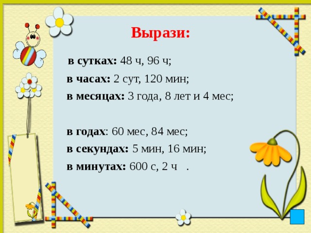 Вырази:    в сутках: 48 ч, 96 ч;  в часах: 2 сут, 120 мин;  в месяцах: 3 года, 8 лет и 4 мес;  в годах : 60 мес, 84 мес;  в секундах: 5 мин, 16 мин;  в минутах: 600 с, 2 ч .