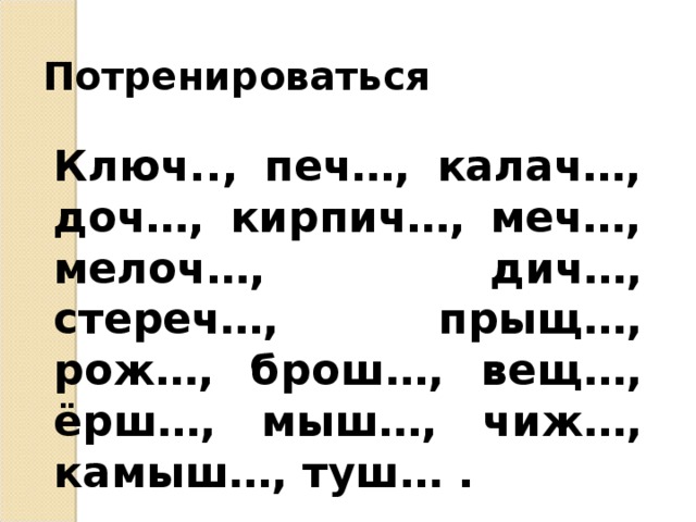 Потренироваться Ключ.., печ…, калач…, доч…, кирпич…, меч…, мелоч…, дич…, стереч…, прыщ…, рож…, брош…, вещ…, ёрш…, мыш…, чиж…, камыш…, туш… .