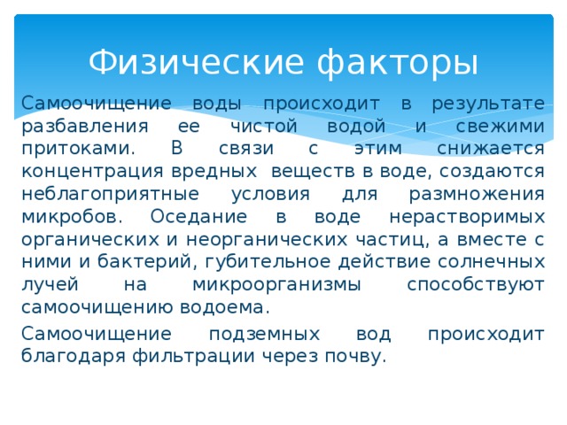 Физические факторы Самоочищение воды происходит в результате разбавления ее чистой водой и свежими притоками. В связи с этим снижается концентрация вредных веществ в воде, создаются неблагоприятные условия для размножения микробов. Оседание в воде нерастворимых органических и неорганических частиц, а вместе с ними и бактерий, губительное действие солнечных лучей на микроорганизмы способствуют самоочищению водоема. Самоочищение подземных вод происходит благодаря фильтрации через почву.