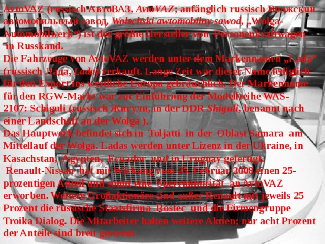 AvtoVAZ (russisch АвтоВАЗ,  AvtoVAZ ; anfänglich russisch Волжский автомобильный завод,  Wolschski awtomobilny sawod , „Wolga-Automobilwerk“) ist der größte Hersteller von  Personenkraftwagen  in Russkand.  Die Fahrzeuge von AvtoVAZ werden unter dem Markennamen „Lada“ (russisch Лада,  Lada ) verkauft. Lange Zeit war dieser Name lediglich für den Export ins westliche Europa gebräuchlich. Der Markenname für den RGW-Markt war zur Einführung der Modellreihe WAS-2107: Schiguli (russisch Жигули, in der DDR  Shiguli , benannt nach einer Landschaft an der Wolga ).  Das Hauptwerk befindet sich in  Toljatti  in der  Oblast Samara  am Mittellauf der Wolga. Ladas werden unter Lizenz in der Ukraine, in  Kasachstan,  Ägypten,  Ecuador  und in Uruguay gefertigt.  Renault-Nissan  hat mit Wirkung vom 25. Februar 2008 einen 25-prozentigen Anteil und somit eine  Sperrminorität  an AvtoVAZ erworben. Weitere Großaktionäre sind außer Renault mit jeweils 25 Prozent die russische Staatsfirma  Rostec  und die Firmengruppe  Troika Dialog. Die Mitarbeiter halten weitere Aktien; nur acht Prozent der Anteile sind breit gestreut