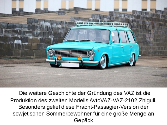 Die weitere Geschichte der Gründung des VAZ ist die Produktion des zweiten Modells AvtoVAZ-VAZ-2102 Zhiguli. Besonders gefiel diese Fracht-Passagier-Version der sowjetischen Sommerbewohner für eine große Menge an Gepäck   .