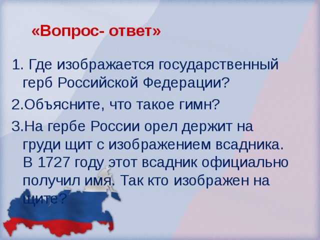 «Вопрос- ответ» 1. Где изображается государственный герб Российской Федерации? 2.Объясните, что такое гимн? 3.На гербе России орел держит на груди щит с изображением всадника. В 1727 году этот всадник официально получил имя. Так кто изображен на щите?