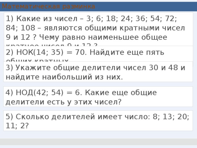 Математическая разминка 1) Какие из чисел – 3; 6; 18; 24; 36; 54; 72; 84; 108 – являются общими кратными чисел 9 и 12 ? Чему равно наименьшее общее кратное чисел 9 и 12 ? 2) НОК(14; 35) = 70. Найдите еще пять общих кратных. 3) Укажите общие делители чисел 30 и 48 и найдите наибольший из них. 4) НОД(42; 54) = 6. Какие еще общие делители есть у этих чисел? 5) Сколько делителей имеет число: 8; 13; 20; 11; 2?