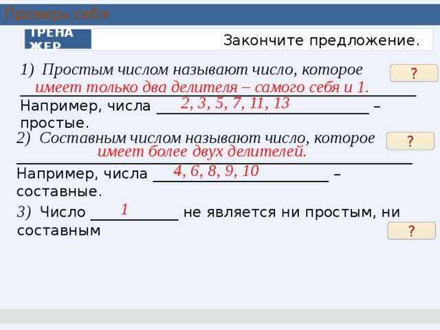 Проверь себя ТРЕНАЖЕР  Закончите предложение. Простым числом называют число, которое ______________________________________________________ Например, числа _____________________________ – простые. ? имеет только два делителя – самого себя и 1. 2, 3, 5, 7, 11, 13 2) Составным числом называют число, которое ______________________________________________________ Например, числа ________________________ – составные. ? имеет более двух делителей. 4, 6, 8, 9, 10 1 3) Число ____________ не является ни простым, ни составным ? 5