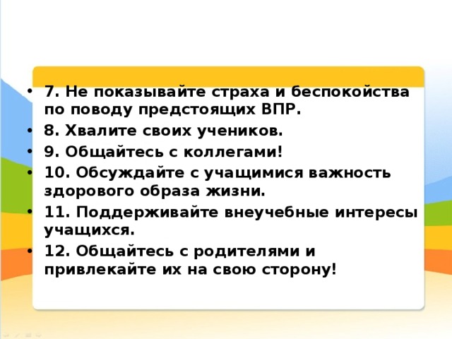 7. Не показывайте страха и беспокойства по поводу предстоящих ВПР. 8. Хвалите своих учеников. 9. Общайтесь с коллегами! 10. Обсуждайте с учащимися важность здорового образа жизни. 11. Поддерживайте внеучебные интересы учащихся. 12. Общайтесь с родителями и привлекайте их на свою сторону!