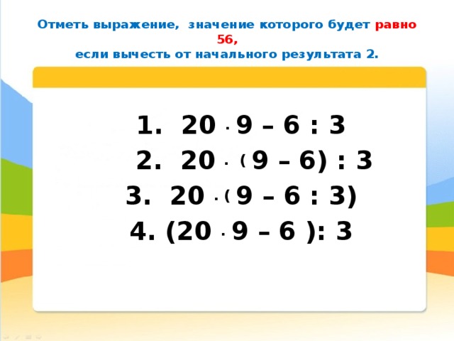 Отметь выражение,  значение которого будет равно 56,  если вычесть от начального результата 2.   1.  20  .  9 – 6 : 3  2. 20  .  (  9 – 6) : 3 3. 20  . (  9 – 6 : 3) 4. (20  .  9 – 6 ): 3  